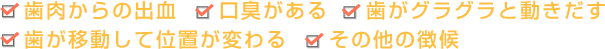 歯肉からの出血　口臭がある 歯がグラグラと動きだす　　歯が移動して位置が変わる　その他の徴候